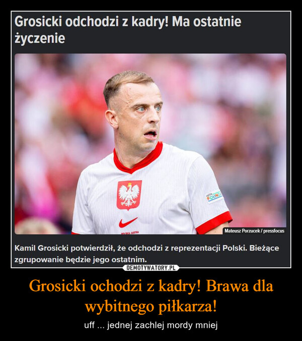 Grosicki ochodzi z kadry! Brawa dla wybitnego piłkarza! – uff ... jednej zachlej mordy mniej Grosicki odchodzi z kadry! Ma ostatnieżyczenieFOUNDMateusz Porzucek/pressfocusKamil Grosicki potwierdził, że odchodzi z reprezentacji Polski. Bieżącezgrupowanie będzie jego ostatnim.