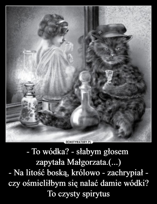 - To wódka? - słabym głosem zapytała Małgorzata.(...)- Na litość boską, królowo - zachrypiał - czy ośmieliłbym się nalać damie wódki? To czysty spirytus –  