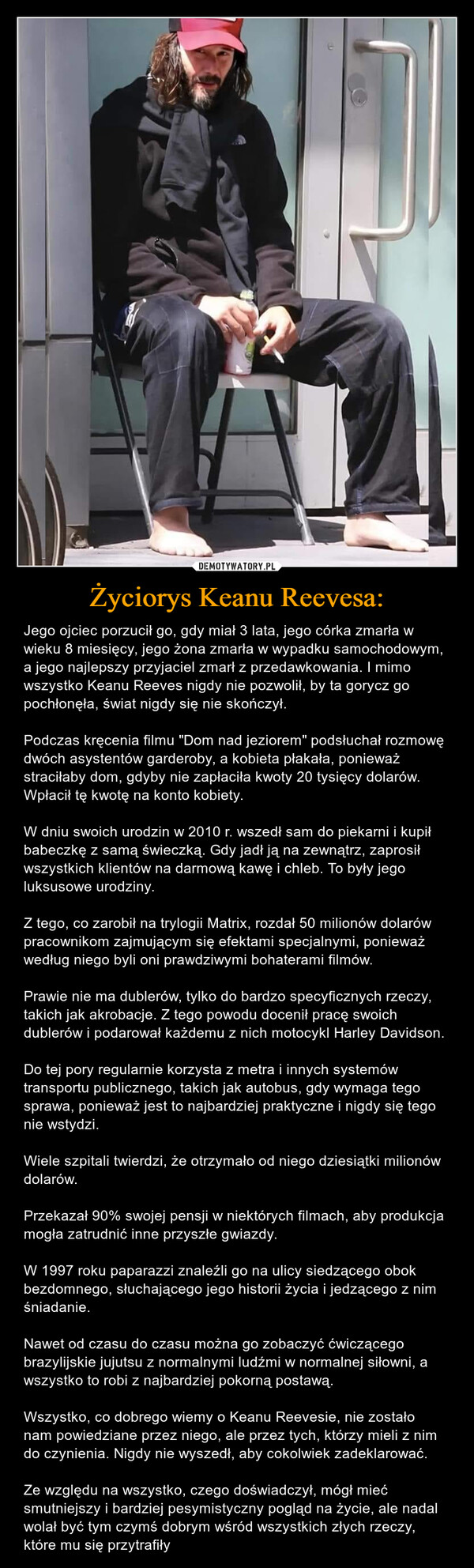 Życiorys Keanu Reevesa: – Jego ojciec porzucił go, gdy miał 3 lata, jego córka zmarła w wieku 8 miesięcy, jego żona zmarła w wypadku samochodowym, a jego najlepszy przyjaciel zmarł z przedawkowania. I mimo wszystko Keanu Reeves nigdy nie pozwolił, by ta gorycz go pochłonęła, świat nigdy się nie skończył.Podczas kręcenia filmu "Dom nad jeziorem" podsłuchał rozmowę dwóch asystentów garderoby, a kobieta płakała, ponieważ straciłaby dom, gdyby nie zapłaciła kwoty 20 tysięcy dolarów. Wpłacił tę kwotę na konto kobiety.W dniu swoich urodzin w 2010 r. wszedł sam do piekarni i kupił babeczkę z samą świeczką. Gdy jadł ją na zewnątrz, zaprosił wszystkich klientów na darmową kawę i chleb. To były jego luksusowe urodziny.Z tego, co zarobił na trylogii Matrix, rozdał 50 milionów dolarów pracownikom zajmującym się efektami specjalnymi, ponieważ według niego byli oni prawdziwymi bohaterami filmów.Prawie nie ma dublerów, tylko do bardzo specyficznych rzeczy, takich jak akrobacje. Z tego powodu docenił pracę swoich dublerów i podarował każdemu z nich motocykl Harley Davidson.Do tej pory regularnie korzysta z metra i innych systemów transportu publicznego, takich jak autobus, gdy wymaga tego sprawa, ponieważ jest to najbardziej praktyczne i nigdy się tego nie wstydzi.Wiele szpitali twierdzi, że otrzymało od niego dziesiątki milionów dolarów.Przekazał 90% swojej pensji w niektórych filmach, aby produkcja mogła zatrudnić inne przyszłe gwiazdy.W 1997 roku paparazzi znaleźli go na ulicy siedzącego obok bezdomnego, słuchającego jego historii życia i jedzącego z nim śniadanie.Nawet od czasu do czasu można go zobaczyć ćwiczącego brazylijskie jujutsu z normalnymi ludźmi w normalnej siłowni, a wszystko to robi z najbardziej pokorną postawą.Wszystko, co dobrego wiemy o Keanu Reevesie, nie zostało nam powiedziane przez niego, ale przez tych, którzy mieli z nim do czynienia. Nigdy nie wyszedł, aby cokolwiek zadeklarować.Ze względu na wszystko, czego doświadczył, mógł mieć smutniejszy i bardziej pesymistyczny pogląd na życie, ale nadal wolał być tym czymś dobrym wśród wszystkich złych rzeczy, które mu się przytrafiły 