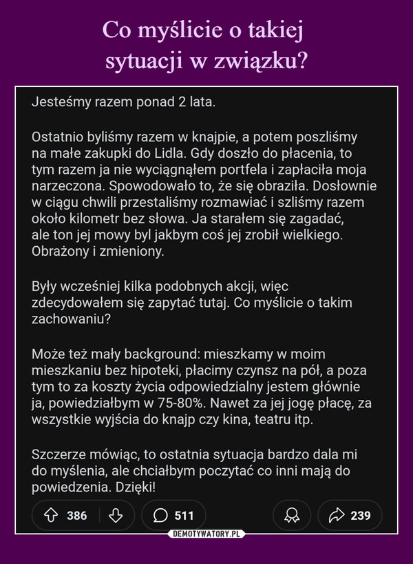  –  Co myślicie o takiej sytuacji w związku?Pytania i DyskusjeJesteśmy razem ponad 2 lata.Ostatnio byliśmy razem w knajpie, a potem poszliśmyna małe zakupki do Lidla. Gdy doszło do płacenia, totym razem ja nie wyciągnąłem portfela i zapłaciła mojanarzeczona. Spowodowało to, że się obraziła. Dosłowniew ciągu chwili przestaliśmy rozmawiać i szliśmy razemokoło kilometr bez słowa. Ja starałem się zagadać,ale ton jej mowy byl jakbym coś jej zrobił wielkiego.Obrażony i zmieniony.Były wcześniej kilka podobnych akcji, więczdecydowałem się zapytać tutaj. Co myślicie o takimzachowaniu?Może też mały background: mieszkamy w moimmieszkaniu bez hipoteki, płacimy czynsz na pół, a pozatym to za koszty życia odpowiedzialny jestem głównieja, powiedziałbym w 75-80%. Nawet za jej jogę płacę, zawszystkie wyjścia do knajp czy kina, teatru itp.Szczerze mówiąc, to ostatnia sytuacja bardzo dala mido myślenia, ale chciałbym poczytać co inni mają dopowiedzenia. Dzięki!386♡511239