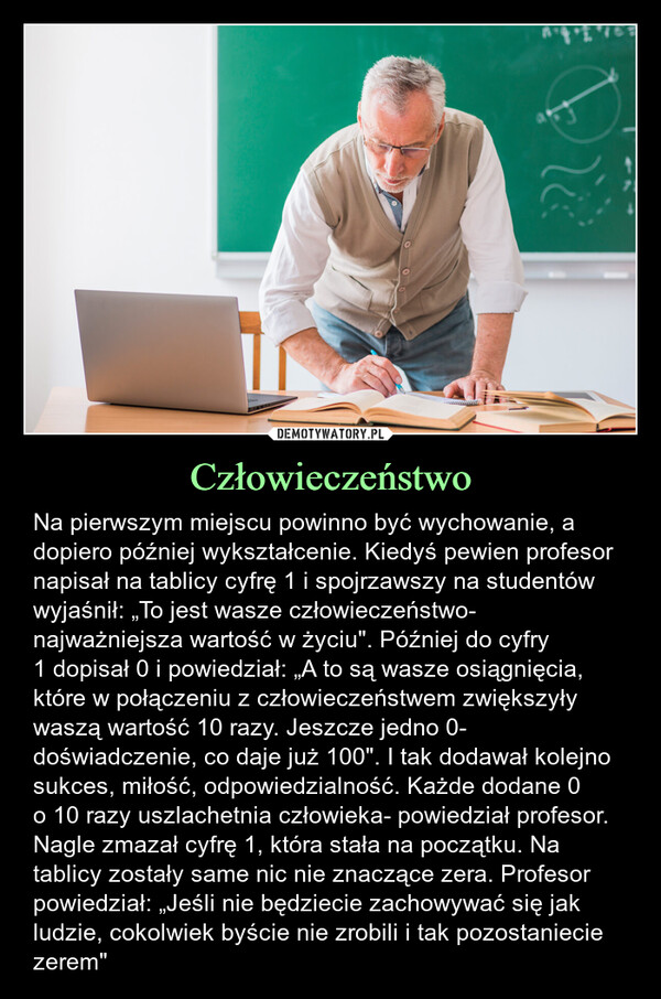 Człowieczeństwo – Na pierwszym miejscu powinno być wychowanie, a dopiero później wykształcenie. Kiedyś pewien profesor napisał na tablicy cyfrę 1 i spojrzawszy na studentów wyjaśnił: „To jest wasze człowieczeństwo- najważniejsza wartość w życiu". Później do cyfry1 dopisał 0 i powiedział: „A to są wasze osiągnięcia, które w połączeniu z człowieczeństwem zwiększyły waszą wartość 10 razy. Jeszcze jedno 0- doświadczenie, co daje już 100". I tak dodawał kolejno sukces, miłość, odpowiedzialność. Każde dodane 0o 10 razy uszlachetnia człowieka- powiedział profesor. Nagle zmazał cyfrę 1, która stała na początku. Na tablicy zostały same nic nie znaczące zera. Profesor powiedział: „Jeśli nie będziecie zachowywać się jak ludzie, cokolwiek byście nie zrobili i tak pozostaniecie zerem" Na pierwszym miejscu powinno być wychowanie, a dopiero później wykształcenie. Kiedyś pewien profesor napisał na tablicy cyfrę 1 i spojrzawszy na studentów wyjaśnił: „To jest wasze człowieczeństwo -najważniejsza wartość w życiu". Później do cyfry 1 dopisał 0 i powiedział: „A to są wasze osiągnięcia, które w połączeniu z człowieczeństwem zwiększyły waszą wartość 10 razy. Jeszcze jedno 0 -doświadczenie, co daje już 100". I tak dodawał kolejno sukces, miłość, odpowiedzialność. Każde dodane 0 o 10 razy uszlachetnia człowieka - powiedział profesor. Nagle zmazał cyfrę 1, która stała na początku. Na tablicy zostały same nic nie znaczące zera. Profesor powiedział: „Jeśli nie będziecie zachowywać się jak ludzie, cokolwiek byście nie zrobili i tak pozostaniecie zerem"