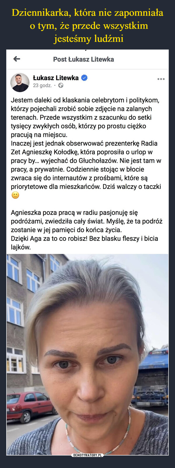  –  Post Łukasz LitewkaŁukasz Litewka23 godz.Jestem daleki od klaskania celebrytom i politykom,którzy pojechali zrobić sobie zdjęcie na zalanychterenach. Przede wszystkim z szacunku do setkitysięcy zwykłych osób, którzy po prostu ciężkopracują na miejscu....Inaczej jest jednak obserwować prezenterkę RadiaZet Agnieszkę Kołodkę, która poprosiła o urlop wpracy by... wyjechać do Głuchołazów. Nie jest tam wpracy, a prywatnie. Codziennie stojąc w błociezwraca się do internautów z prośbami, które sąpriorytetowe dla mieszkańców. Dziś walczy o taczkiAgnieszka poza pracą w radiu pasjonuję siępodróżami, zwiedziła cały świat. Myślę, że ta podróżzostanie w jej pamięci do końca życia.Dzięki Aga za to co robisz! Bez blasku fleszy i bicialajków.