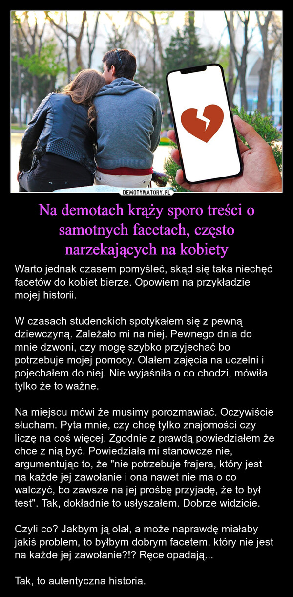 Na demotach krąży sporo treści o samotnych facetach, często narzekających na kobiety – Warto jednak czasem pomyśleć, skąd się taka niechęć facetów do kobiet bierze. Opowiem na przykładzie mojej historii.W czasach studenckich spotykałem się z pewną dziewczyną. Zależało mi na niej. Pewnego dnia do mnie dzwoni, czy mogę szybko przyjechać bo potrzebuje mojej pomocy. Olałem zajęcia na uczelni i pojechałem do niej. Nie wyjaśniła o co chodzi, mówiła tylko że to ważne.Na miejscu mówi że musimy porozmawiać. Oczywiście słucham. Pyta mnie, czy chcę tylko znajomości czy liczę na coś więcej. Zgodnie z prawdą powiedziałem że chce z nią być. Powiedziała mi stanowcze nie, argumentując to, że "nie potrzebuje frajera, który jest na każde jej zawołanie i ona nawet nie ma o co walczyć, bo zawsze na jej prośbę przyjadę, że to był test". Tak, dokładnie to usłyszałem. Dobrze widzicie.Czyli co? Jakbym ją olał, a może naprawdę miałaby jakiś problem, to byłbym dobrym facetem, który nie jest na każde jej zawołanie?!? Ręce opadają...Tak, to autentyczna historia. 