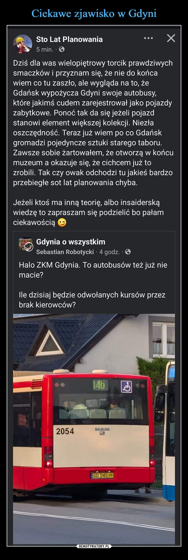  –  Sto Lat Planowania5 min. . >ХDziś dla was wielopiętrowy torcik prawdziwychsmaczków i przyznam się, że nie do końcawiem co tu zaszło, ale wygląda na to, żeGdańsk wypożycza Gdyni swoje autobusy,które jakimś cudem zarejestrował jako pojazdyzabytkowe. Ponoć tak da się jeżeli pojazdstanowi element większej kolekcji. Niezłaoszczędność. Teraz już wiem po co Gdańskgromadzi pojedyncze sztuki starego taboru.Zawsze sobie żartowałem, że otworzą w końcumuzeum a okazuje się, że cichcem już tozrobili. Tak czy owak odchodzi tu jakieś bardzoprzebiegłe sot lat planowania chyba.Jeżeli ktoś ma inną teorię, albo insaiderskąwiedzę to zapraszam się podzielić bo pałamciekawościąGdynia o wszystkimSebastian Robotycki 4 godz..>Halo ZKM Gdynia. To autobusów też już niemacie?Ile dzisiaj będzie odwołanych kursów przezbrak kierowców?A14h2054MANEGD 545H