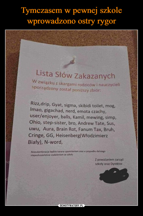  –  saLista Słów ZakazanychW związku z skargami rodziców i nauczycielisporządzony został poniższy zbiór:Rizz,drip, Gyat, sigma, skibidi toilet, mog,Imao, gigachad, nerd, emota czachy,user/enjoyer, balls, Kamil, mewing, simp,Ohio, step-sister, bro, Andrew Tate, Sus,uwu, Aura, Brain Rot, Fanum Tax, Bruh,Cringe, GG, Heisenberg (WłodzimierzBiały), N-word,Niesubordynacja będzie karana upomnieniem oraz w przypadku dalszegonieposłuszeństwa wydaleniem ze szkołyZ poważaniem zarządszkoły oraz Dyrektor