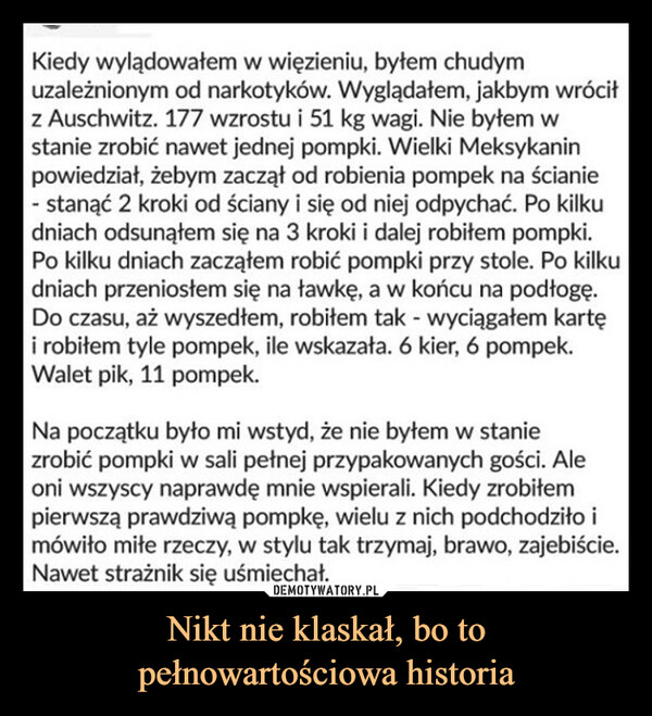 Nikt nie klaskał, bo topełnowartościowa historia –  Kiedy wylądowałem w więzieniu, byłem chudymuzależnionym od narkotyków. Wyglądałem, jakbym wróciłz Auschwitz. 177 wzrostu i 51 kg wagi. Nie byłem wstanie zrobić nawet jednej pompki. Wielki Meksykaninpowiedział, żebym zaczął od robienia pompek na ścianie- stanąć 2 kroki od ściany i się od niej odpychać. Po kilkudniach odsunąłem się na 3 kroki i dalej robiłem pompki.Po kilku dniach zacząłem robić pompki przy stole. Po kilkudniach przeniosłem się na ławkę, a w końcu na podłogę.Do czasu, aż wyszedłem, robiłem tak - wyciągałem kartęi robiłem tyle pompek, ile wskazała. 6 kier, 6 pompek.Walet pik, 11 pompek.Na początku było mi wstyd, że nie byłem w staniezrobić pompki w sali pełnej przypakowanych gości. Aleoni wszyscy naprawdę mnie wspierali. Kiedy zrobiłempierwszą prawdziwą pompkę, wielu z nich podchodziło imówiło miłe rzeczy, w stylu tak trzymaj, brawo, zajebiście.Nawet strażnik się uśmiechał.