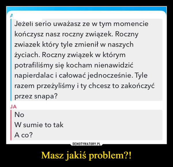 Masz jakiś problem?! –  JAJeżeli serio uważasz ze w tym momenciekończysz nasz roczny związek. Rocznyzwiazek który tyle zmienił w naszychżyciach. Roczny związek w którympotrafiliśmy się kocham nienawidzićnapierdalac i całować jednocześnie. Tylerazem przeżyliśmy i ty chcesz to zakończyćprzez snapa?NoW sumie to takA co?