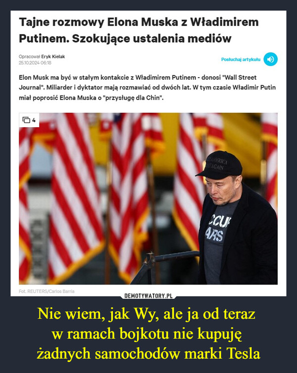 Nie wiem, jak Wy, ale ja od teraz w ramach bojkotu nie kupuję żadnych samochodów marki Tesla –  Tajne rozmowy Elona Muska z WładimiremPutinem. Szokujące ustalenia mediówOpracował Eryk Kielak25.10.2024 06:18Posłuchaj artykułuElon Musk ma być w stałym kontakcie z Władimirem Putinem - donosi "Wall StreetJournal". Miliarder i dyktator mają rozmawiać od dwóch lat. W tym czasie Władimir Putinmiał poprosić Elona Muska o "przysługę dla Chin".