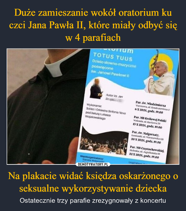 Na plakacie widać księdza oskarżonego o seksualne wykorzystywanie dziecka – Ostatecznie trzy parafie zrezygnowały z koncertu TOTUS TUUSDzieło słowno-muzycznepoświęconeśw. Janowi Pawlowiwykonanie:Autor: ks JanSoliści i Orkiestra Sinfonia Novapod batutą ŁukaszaWojakowskiegoWapo organizatorzyStarosta WołominskCaningPar. św. WlodzimierzaVarszawa, ul. KondratowicX 2021, godz. 19.00Par. MB Królowej PolskiWelomin, ad. Kurkowa 3513 X 2024, godz. 19.00Par, św. Malgorzaty,20 X 2024. godz. 19.00Par. MB Częstochowskiej.donka Jagiello22X 2025, godz. 19.00Uzad Mans T