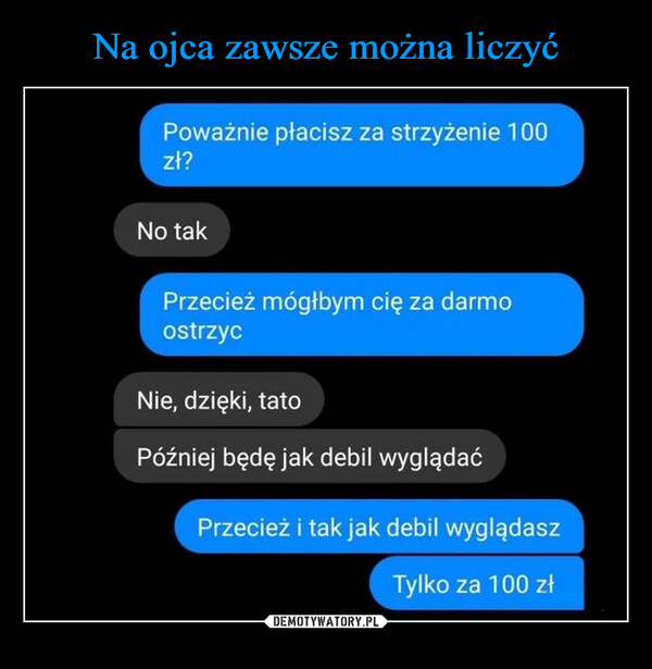  –  Poważnie płacisz za strzyżenie 100zł?No takPrzecież mógłbym cię za darmoostrzycNie, dzięki, tatoPóźniej będę jak debil wyglądaćPrzecież i tak jak debil wyglądaszTylko za 100 zł