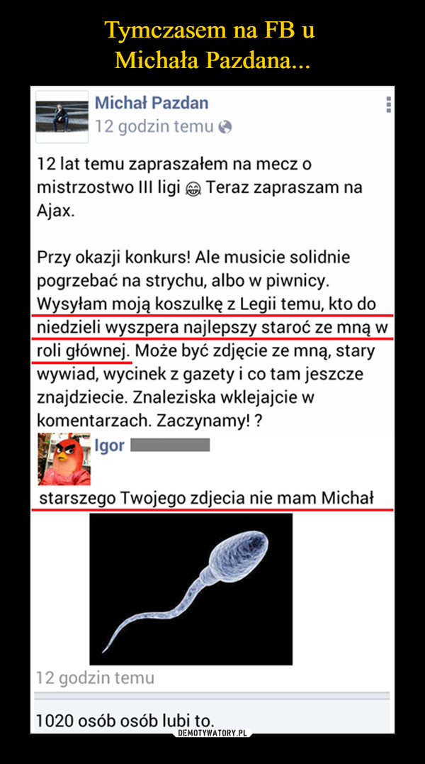  –  Michał Pazdan12 godzin temu 12 lat temu zapraszałem na mecz omistrzostwo III ligi Teraz zapraszam naAjax.Przy okazji konkurs! Ale musicie solidniepogrzebać na strychu, albo w piwnicy.Wysyłam moją koszulkę z Legii temu, kto doniedzieli wyszpera najlepszy staroć ze mną wroli głównej. Może być zdjęcie ze mną, starywywiad, wycinek z gazety i co tam jeszczeznajdziecie. Znaleziska wklejajcie wkomentarzach. Zaczynamy! ?starszego Twojego zdjęcia nie mam Michał