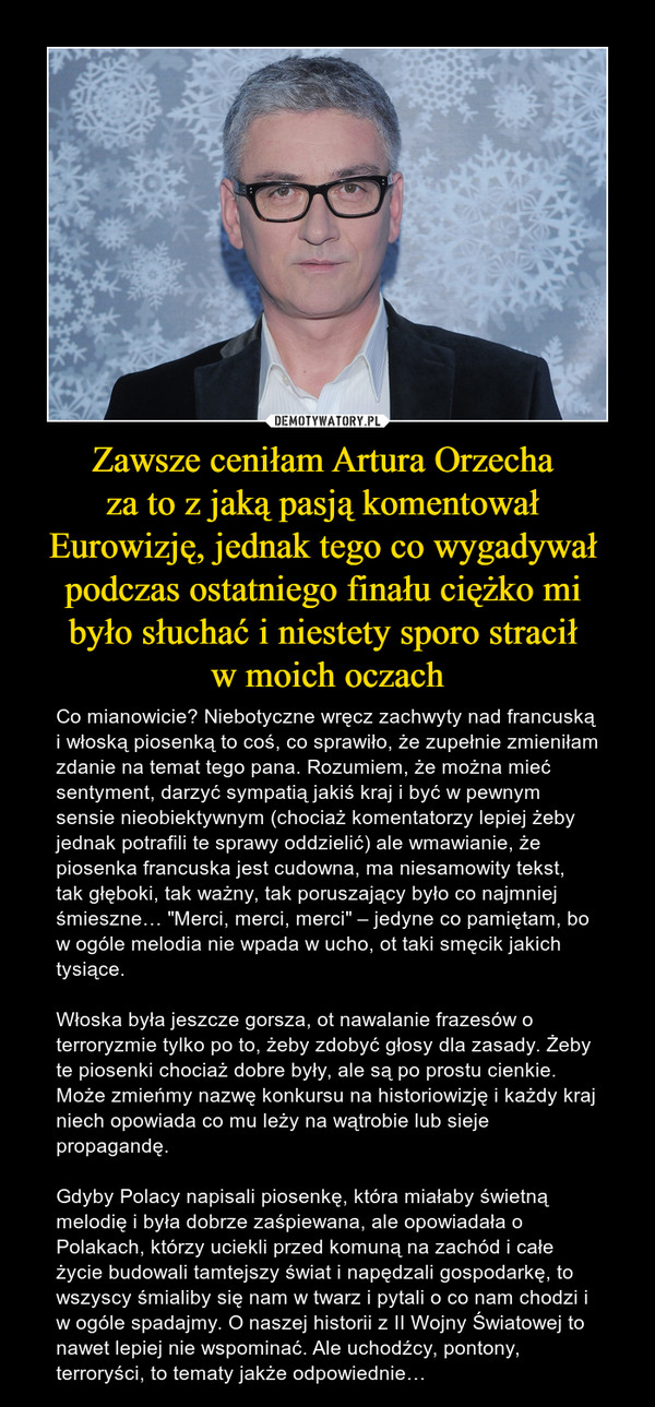 Zawsze ceniłam Artura Orzecha za to z jaką pasją komentował Eurowizję, jednak tego co wygadywał podczas ostatniego finału ciężko mi było słuchać i niestety sporo stracił w moich oczach – Co mianowicie? Niebotyczne wręcz zachwyty nad francuską i włoską piosenką to coś, co sprawiło, że zupełnie zmieniłam zdanie na temat tego pana. Rozumiem, że można mieć sentyment, darzyć sympatią jakiś kraj i być w pewnym sensie nieobiektywnym (chociaż komentatorzy lepiej żeby jednak potrafili te sprawy oddzielić) ale wmawianie, że piosenka francuska jest cudowna, ma niesamowity tekst, tak głęboki, tak ważny, tak poruszający było co najmniej śmieszne… "Merci, merci, merci" – jedyne co pamiętam, bo w ogóle melodia nie wpada w ucho, ot taki smęcik jakich tysiące. Włoska była jeszcze gorsza, ot nawalanie frazesów o terroryzmie tylko po to, żeby zdobyć głosy dla zasady. Żeby te piosenki chociaż dobre były, ale są po prostu cienkie. Może zmieńmy nazwę konkursu na historiowizję i każdy kraj niech opowiada co mu leży na wątrobie lub sieje propagandę.Gdyby Polacy napisali piosenkę, która miałaby świetną melodię i była dobrze zaśpiewana, ale opowiadała o Polakach, którzy uciekli przed komuną na zachód i całe życie budowali tamtejszy świat i napędzali gospodarkę, to wszyscy śmialiby się nam w twarz i pytali o co nam chodzi i w ogóle spadajmy. O naszej historii z II Wojny Światowej to nawet lepiej nie wspominać. Ale uchodźcy, pontony, terroryści, to tematy jakże odpowiednie… 