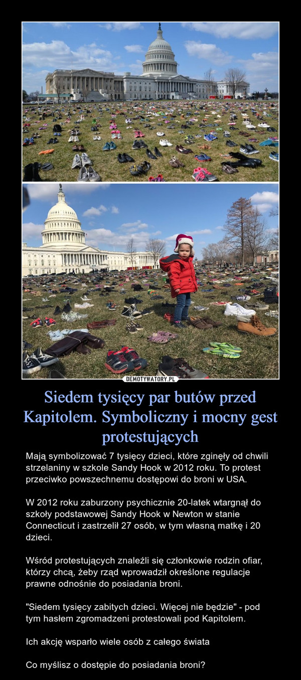 Siedem tysięcy par butów przed Kapitolem. Symboliczny i mocny gest protestujących – Mają symbolizować 7 tysięcy dzieci, które zginęły od chwili strzelaniny w szkole Sandy Hook w 2012 roku. To protest przeciwko powszechnemu dostępowi do broni w USA.W 2012 roku zaburzony psychicznie 20-latek wtargnął do szkoły podstawowej Sandy Hook w Newton w stanie Connecticut i zastrzelił 27 osób, w tym własną matkę i 20 dzieci.Wśród protestujących znaleźli się członkowie rodzin ofiar, którzy chcą, żeby rząd wprowadził określone regulacje prawne odnośnie do posiadania broni."Siedem tysięcy zabitych dzieci. Więcej nie będzie" - pod tym hasłem zgromadzeni protestowali pod Kapitolem.Ich akcję wsparło wiele osób z całego świataCo myślisz o dostępie do posiadania broni? 