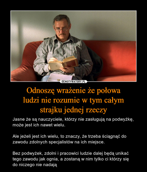 Odnoszę wrażenie że połowaludzi nie rozumie w tym całymstrajku jednej rzeczy – Jasne że są nauczyciele, którzy nie zasługują na podwyżkę, może jest ich nawet wielu. Ale jeżeli jest ich wielu, to znaczy, że trzeba ściągnąć do zawodu zdolnych specjalistów na ich miejsce. Bez podwyżek, zdolni i pracowici ludzie dalej będą unikać tego zawodu jak ognia, a zostaną w nim tylko ci którzy się do niczego nie nadają 