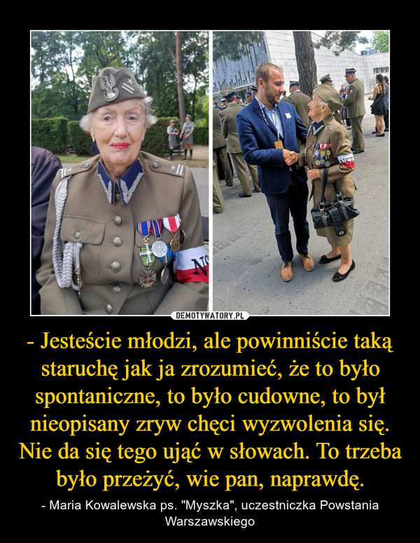 - Jesteście młodzi, ale powinniście taką staruchę jak ja zrozumieć, że to było spontaniczne, to było cudowne, to był nieopisany zryw chęci wyzwolenia się. Nie da się tego ująć w słowach. To trzeba było przeżyć, wie pan, naprawdę. – - Maria Kowalewska ps. "Myszka", uczestniczka Powstania Warszawskiego 