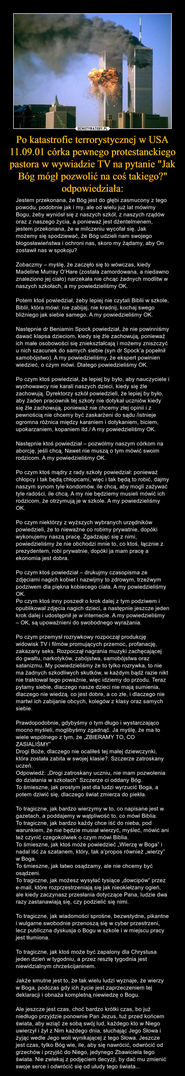 Po katastrofie terrorystycznej w USA 11.09.01 córka pewnego protestanckiego pastora w wywiadzie TV na pytanie "Jak Bóg mógł pozwolić na coś takiego?" odpowiedziała: – Jestem przekonana, że Bóg jest do głębi zasmucony z tego powodu, podobnie jak i my, ale od wielu już lat mówimy Bogu, żeby wyniósł się z naszych szkół, z naszych rządów oraz z naszego życia, a ponieważ jest dżentelmenem, jestem przekonana, że w milczeniu wycofał się. Jak możemy się spodziewać, że Bóg udzieli nam swojego błogosławieństwa i ochroni nas, skoro my żądamy, aby On zostawił nas w spokoju?Zobaczmy – myślę, że zaczęło się to wówczas, kiedy Madeline Murray O’Hare (została zamordowana, a niedawno znaleziono jej ciało) narzekała nie chcąc żadnych modlitw w naszych szkołach, a my powiedzieliśmy OK.Potem ktoś powiedział, żeby lepiej nie czytali Biblii w szkole, Biblii, która mówi: nie zabijaj, nie kradnij, kochaj swego bliźniego jak siebie samego. A my powiedzieliśmy OK.Następnie dr Beniamin Spock powiedział, że nie powinniśmy dawać klapsa dzieciom, kiedy się źle zachowują, ponieważ ich małe osobowości się zniekształcają i możemy zniszczyć u nich szacunek do samych siebie (syn dr Spock’a popełnił samobójstwo). A my powiedzieliśmy, że ekspert powinien wiedzieć, o czym mówi. Dlatego powiedzieliśmy OK.Po czym ktoś powiedział, że lepiej by było, aby nauczyciele i wychowawcy nie karali naszych dzieci, kiedy się źle zachowują. Dyrektorzy szkół powiedzieli, że lepiej by było, aby żaden pracownik tej szkoły nie dotykał uczniów kiedy się źle zachowują, ponieważ nie chcemy złej opinii i z pewnością nie chcemy być zaskarżeni do sądu /istnieje ogromna różnica między karaniem i dotykaniem, biciem, upokarzaniem, kopaniem itd./ A my powiedzieliśmy OK.Następnie ktoś powiedział – pozwólmy naszym córkom na aborcję, jeśli chcą. Nawet nie muszą o tym mówić swoim rodzicom. A my powiedzieliśmy OK.Po czym ktoś mądry z rady szkoły powiedział: ponieważ chłopcy i tak będą chłopcami, więc i tak będą to robić, dajmy naszym synom tyle kondomów. ile chcą, aby mogli zażywać tyle radości, ile chcą. A my nie będziemy musieli mówić ich rodzicom, że otrzymują je w szkole. A my powiedzieliśmy OK.Po czym niektórzy z wyższych wybranych urzędników powiedzieli, że to nieważne co robimy prywatnie, dopóki wykonujemy naszą pracę. Zgadzając się z nimi, powiedzieliśmy że nie obchodzi mnie to, co ktoś, łącznie z prezydentem, robi prywatnie, dopóki ja mam pracę a ekonomia jest dobra.Po czym ktoś powiedział – drukujmy czasopisma ze zdjęciami nagich kobiet i nazwijmy to zdrowym, trzeźwym podziwem dla piękna kobiecego ciała. A my powiedzieliśmy OK.Po czym ktoś inny poszedł o krok dalej z tym podziwem i opublikował zdjęcia nagich dzieci, a następnie jeszcze jeden krok dalej i udostępnił je w internecie. A my powiedzieliśmy – OK, są upoważnieni do swobodnego wyrażania.Po czym przemysł rozrywkowy rozpoczął produkcję widowisk TV i filmów promujących przemoc, profanację, zakazany seks. Rozpoczął nagrania muzyki zachęcającej do gwałtu, narkotyków, zabójstwa, samobójstwa oraz satanizmu. My powiedzieliśmy że to tylko rozrywka, to nie ma żadnych szkodliwych skutków, w każdym bądź razie nikt nie traktował tego poważnie, więc idziemy do przodu. Teraz pytamy siebie, dlaczego nasze dzieci nie mają sumienia, dlaczego nie wiedzą. co jest dobre, a co złe, i dlaczego nie martwi ich zabijanie obcych, kolegów z klasy oraz samych siebie.Prawdopodobnie, gdybyśmy o tym długo i wystarczająco mocno myśleli, moglibyśmy zgadnąć. Ja myślę, że ma to wiele wspólnego z tym, że „ZBIERAMY TO, CO ZASIALIŚMY”Drogi Boże, dlaczego nie ocaliłeś tej małej dziewczynki, która została zabita w swojej klasie?. Szczerze zatroskany uczeń.Odpowiedź: „Drogi zatroskany uczniu, nie mam pozwolenia do działania w szkołach” Szczerze ci oddany Bóg.To śmieszne, jak prostym jest dla ludzi wyrzucić Boga, a potem dziwić się, dlaczego świat zmierza do piekła.To tragiczne, jak bardzo wierzymy w to, co napisane jest w gazetach, a poddajemy w wątpliwość to, co mówi Biblia.To tragiczne, jak bardzo każdy chce iść do nieba, pod warunkiem, że nie będzie musiał wierzyć, myśleć, mówić ani też czynić czegokolwiek o czym mówi Biblia.To śmieszne, jak ktoś może powiedzieć „Wierzę w Boga” i nadal iść za szatanem, który, tak a’propos również „wierzy” w Boga.To śmieszne, jak łatwo osądzamy, ale nie chcemy być osądzeni.To tragiczne, jak możesz wysyłać tysiące „dowcipów” przez e-mail, które rozprzestrzeniają się jak nieokiełzany ogień, ale kiedy zaczynasz przesłania dotyczące Pana, ludzie dwa razy zastanawiają się, czy podzielić się nimi.To tragiczne, jak wiadomości sprośne, bezwstydne, pikantne i wulgarne swobodnie przenoszą się w cyber przestrzeni, lecz publiczna dyskusja o Bogu w szkole i w miejscu pracy jest tłumiona.To tragiczne, jak ktoś może być zapalony dla Chrystusa jeden dzień w tygodniu, a przez resztę tygodnia jest niewidzialnym chrześcijaninem.Jakże smutne jest to, że tak wielu ludzi wyznaje, że wierzy w Boga, podczas gdy ich życie jest zaprzeczeniem tej deklaracji i obnaża kompletną niewiedzę o Bogu.Ale jeszcze jest czas, choć bardzo krótki czas, bo już niedługo przyjdzie ponownie Pan Jezus, tuż przed końcem świata, aby wziąć ze sobą swój lud, każdego kto w Niego uwierzył i żył z Nim każdego dnia, słuchając Jego Słowa i żyjąc wedle Jego woli wynikającej z tego Słowa. Jeszcze jest czas, tylko Bóg wie, ile, aby się nawrócić, odwrócić od grzechów i przyjść do Niego, jedynego Zbawiciela tego świata. Nie zwlekaj z podjęciem decyzji, by dać mu zmienić swoje serce i odwrócić się od ułudy tego świata... 