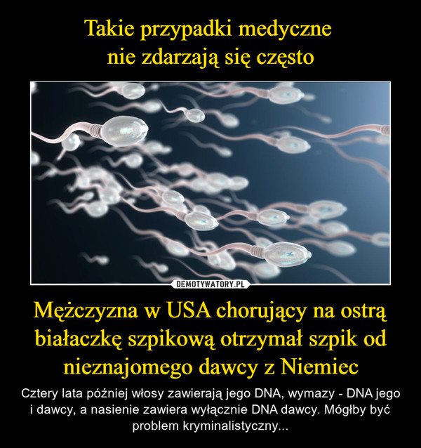 Mężczyzna w USA chorujący na ostrą białaczkę szpikową otrzymał szpik od nieznajomego dawcy z Niemiec – Cztery lata później włosy zawierają jego DNA, wymazy - DNA jego i dawcy, a nasienie zawiera wyłącznie DNA dawcy. Mógłby być problem kryminalistyczny... 