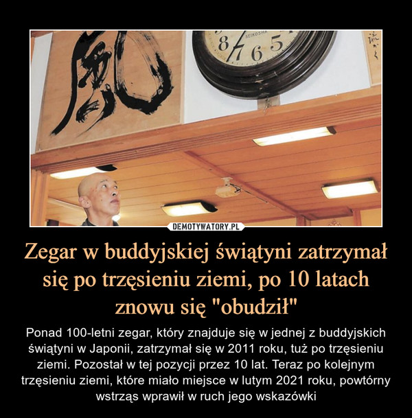 Zegar w buddyjskiej świątyni zatrzymał się po trzęsieniu ziemi, po 10 latach znowu się "obudził" – Ponad 100-letni zegar, który znajduje się w jednej z buddyjskich świątyni w Japonii, zatrzymał się w 2011 roku, tuż po trzęsieniu ziemi. Pozostał w tej pozycji przez 10 lat. Teraz po kolejnym trzęsieniu ziemi, które miało miejsce w lutym 2021 roku, powtórny wstrząs wprawił w ruch jego wskazówki 