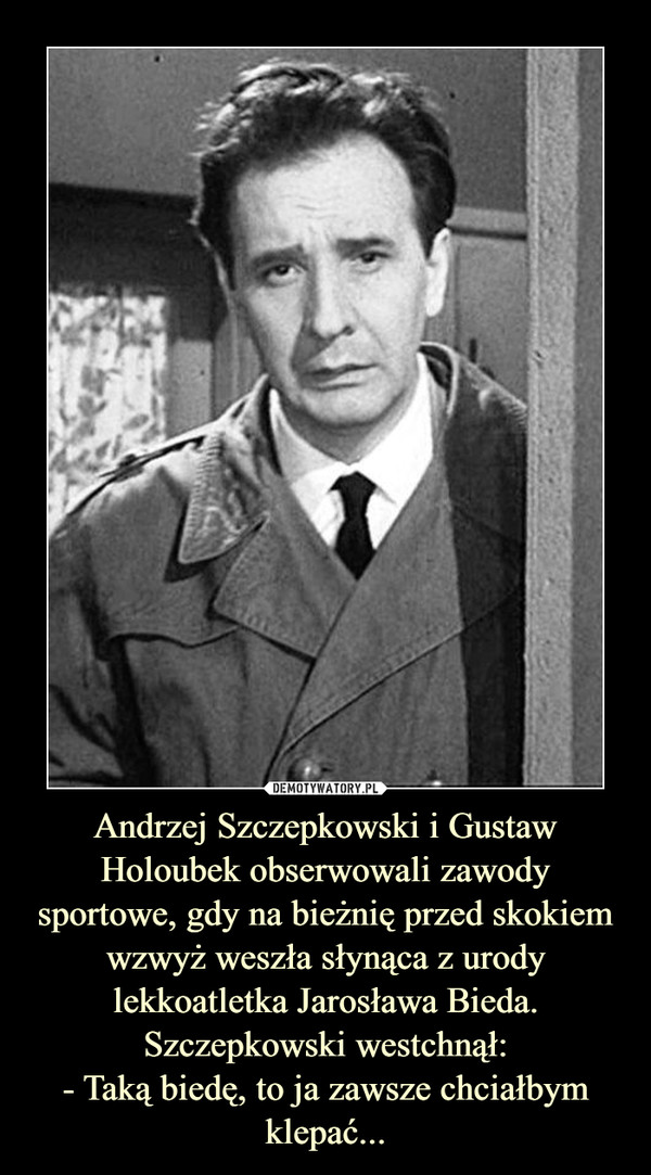 Andrzej Szczepkowski i Gustaw Holoubek obserwowali zawody sportowe, gdy na bieżnię przed skokiem wzwyż weszła słynąca z urody lekkoatletka Jarosława Bieda. Szczepkowski westchnął:- Taką biedę, to ja zawsze chciałbym klepać... –  