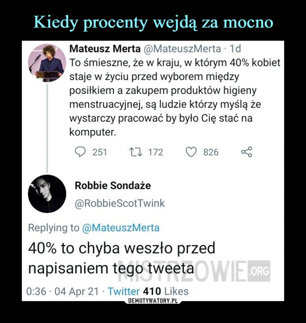  –  Mateusz Merta @MateuszMerta ■ 1dTo śmieszne, że w kraju, w którym 40% kobietstaje w życiu przed wyborem międzyposiłkiem a zakupem produktów higienymenstruacyjnej, są ludzie którzy myślą żewystarczy pracować by było Cię stać nakomputer.Robbie Sondaże@RobbieScotTwinkReplying to @MateuszMerta40% to chyba weszło przednapisaniem tego tweeta