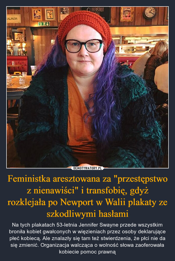 Feministka aresztowana za "przestępstwo z nienawiści" i transfobię, gdyż rozklejała po Newport w Walii plakaty ze szkodliwymi hasłami – Na tych plakatach 53-letnia Jennifer Swayne przede wszystkim broniła kobiet gwałconych w więzieniach przez osoby deklarujące płeć kobiecą. Ale znalazły się tam też stwierdzenia, że płci nie da się zmienić. Organizacja walcząca o wolność słowa zaoferowała kobiecie pomoc prawną 