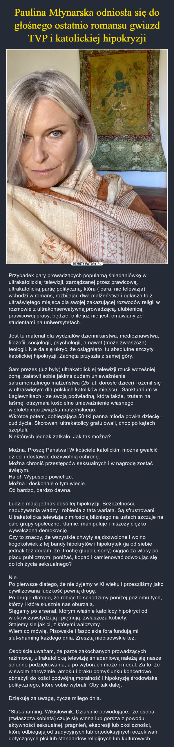  – Przypadek pary prowadzących popularną śniadaniówkę w ultrakatolickiej telewizji, zarządzanej przez prawicową, ultrakatolicką partię polityczną, która ( para, nie telewizja) wchodzi w romans, rozbijając dwa małżeństwa i ogłasza to z ultraświętego miejsca dla swojej zakazującej rozwodów religii w rozmowie z ultrakonserwatywną prowadzącą, ulubienicą prawicowej prasy, będzie, o ile już nie jest, omawiany ze studentami na uniwersytetach.Jest tu materiał dla wydziałów dziennikarstwa, medioznawstwa, filozofii, socjologii, psychologii, a nawet (może zwłaszcza) teologii. Nie da się ukryć, że osiągnięto  tu absolutne szczyty katolickiej hipokryzji. Zachęta przyszła z samej góry. Sam prezes (już były) ultrakatolickiej telewizji rzucił wcześniej żonę, załatwił sobie jakimś cudem unieważnienie sakramentalnego małżeństwa (25 lat, dorosłe dzieci) i ożenił się w ultraświętym dla polskich katolików miejscu - Sanktuarium w Łagiewnikach - ze swoją podwładną, która także, rzutem na taśmę, otrzymała kościelne unieważnienie własnego wieloletniego związku małżeńskiego. Wkrótce potem, dobiegająca 50-tki panna młoda powiła dziecię - cud życia. Skołowani ultrakatolicy gratulowali, choć po kątach szeptali.Niektórych jednak zatkało. Jak tak można?Można. Proszę Państwa! W kościele katolickim można gwałcić dzieci i dostawać dożywotnią ochronę. Można chronić przestępców seksualnych i w nagrodę zostać świętym.Halo!  Wypuście powietrze. Można i doskonale o tym wiecie. Od bardzo, bardzo dawna. Ludzie mają jednak dość tej hipokryzji. Bezczelności, nadużywania władzy i robienia z tata wariata. Są sfrustrowani. Ultrakatolicka telewizja z miłością bliźniego na ustach szczuje na całe grupy społeczne, kłamie, manipuluje i niszczy ciężko wywalczoną demokrację.Czy to znaczy, że wszystkie chwyty są dozwolone i wolno kogokolwiek z tej bandy hipokrytów i hipokrytek (ja od siebie jednak też dodam, że  trochę głupoli, sorry) ciągać za włosy po placu publicznym, poniżać, kopać i kamienować odwołując się do ich życia seksualnego? Nie. Po pierwsze dlatego, że nie żyjemy w XI wieku i przeszliśmy jako cywilizowana ludzkość pewną drogę. Po drugie dlatego, że robiąc to schodzimy poniżej poziomu tych, którzy i które słusznie nas oburzają. Sięgamy po arsenał, którym właśnie katoliccy hipokryci od wieków zawstydzają i piętnują, zwłaszcza kobiety. Stajemy się jak ci, z którymi walczymy. Wiem co mówię. Pisowskie i faszolskie fora fundują mi slut-shaming każdego dnia. Zresztą niepisowskie też.Osobiście uważam, że parze zakochanych prowadzących reżimową, ultrakatolicką telewizję śniadaniową należą się nasze solenne podziękowania, a po wyborach może i medal. Za to, że w swoim narcyzmie, amoku i braku pomyślunku koncertowo obnażyli do kości podwójną moralność i hipokryzję środowiska politycznego, które sobie wybrali. Oby tak dalej. Dziękuję za uwagę, życzę miłego dnia. *Slut-shaming. Wikisłownik: Działanie powodujące,  że osoba (zwłaszcza kobieta) czuje się winna lub gorsza z powodu aktywności seksualnej, pragnień, ekspresji lub okoliczności, które odbiegają od tradycyjnych lub ortodoksyjnych oczekiwań dotyczących płci lub standardów religijnych lub kulturowych 