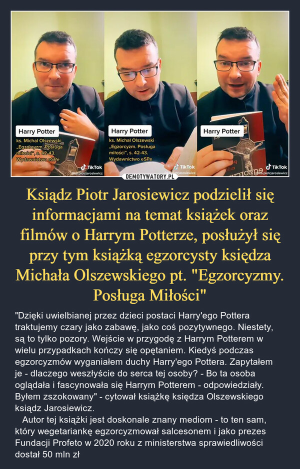 Ksiądz Piotr Jarosiewicz podzielił się informacjami na temat książek oraz filmów o Harrym Potterze, posłużył się przy tym książką egzorcysty księdza Michała Olszewskiego pt. "Egzorcyzmy. Posługa Miłości" – "Dzięki uwielbianej przez dzieci postaci Harry'ego Pottera traktujemy czary jako zabawę, jako coś pozytywnego. Niestety, są to tylko pozory. Wejście w przygodę z Harrym Potterem w wielu przypadkach kończy się opętaniem. Kiedyś podczas egzorcyzmów wyganiałem duchy Harry'ego Pottera. Zapytałem je - dlaczego weszłyście do serca tej osoby? - Bo ta osoba oglądała i fascynowała się Harrym Potterem - odpowiedziały. Byłem zszokowany" - cytował książkę księdza Olszewskiego ksiądz Jarosiewicz.    Autor tej książki jest doskonale znany mediom - to ten sam, który wegetariankę egzorcyzmował salcesonem i jako prezes Fundacji Profeto w 2020 roku z ministerstwa sprawiedliwości dostał 50 mln zł 