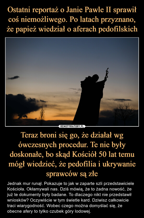 Teraz broni się go, że działał wg ówczesnych procedur. Te nie były doskonałe, bo skąd Kościół 50 lat temu mógł wiedzieć, że pedofilia i ukrywanie sprawców są złe – Jednak mur runął. Pokazuje to jak w zaparte szli przedstawiciele Kościoła. Okłamywali nas. Dziś mówią, że to żadna nowość, że już te dokumenty były badane. To dlaczego nikt nie przedstawił wniosków? Oczywiście w tym świetle kard. Dziwisz całkowicie traci wiarygodność. Wobec czego można domyślać się, że obecne afery to tylko czubek góry lodowej. 