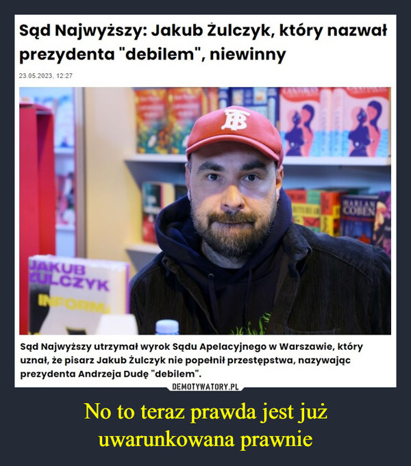 No to teraz prawda jest już uwarunkowana prawnie –  Sąd Najwyższy: Jakub Żulczyk, który nazwałprezydenta "debilem", niewinny23.05.2023, 12:27JAKUBCULCZYKINFORMBHARLANCOBENSąd Najwyższy utrzymał wyrok Sądu Apelacyjnego w Warszawie, któryuznał, że pisarz Jakub Żulczyk nie popełnił przestępstwa, nazywającprezydenta Andrzeja Dudę "debilem".