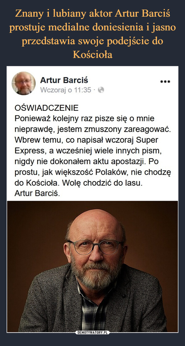  –  Artur BarciśWczoraj o 11:35 -OŚWIADCZENIEPonieważ kolejny raz pisze się o mnienieprawdę, jestem zmuszony zareagować.Wbrew temu, co napisał wczoraj SuperExpress, a wcześniej wiele innych pism,nigdy nie dokonałem aktu apostazji. Poprostu, jak większość Polaków, nie chodzędo Kościoła. Wolę chodzić do lasu.Artur Barciś.