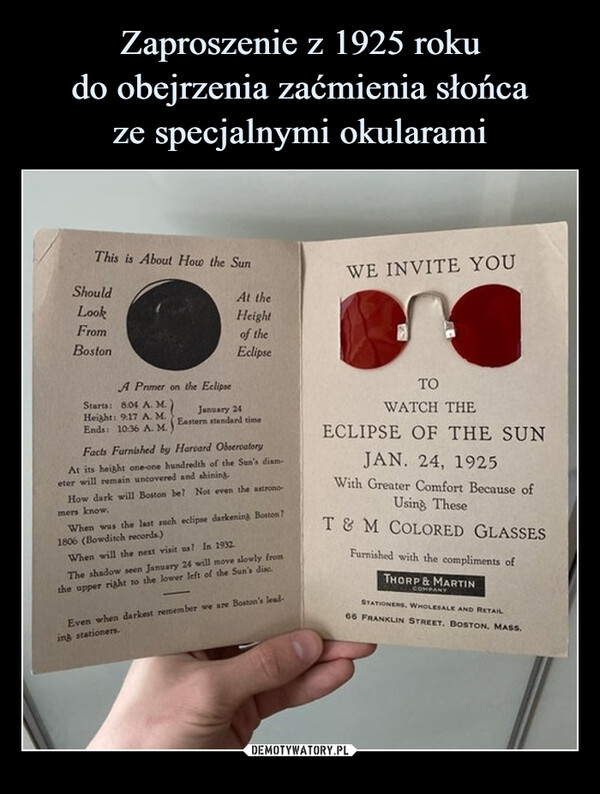  –  This is About How the SunShouldLookFromBostonA Primer on the EclipseStarts: 8:04 A.M.)Height: 9.17 A. M.Ends: 10:36 A. M.At theHeightof theEclipseJanuary 24Eastern standard timeFacts Furnished by Harvard ObservatoryAt its height one-one hundredth of the Sun's diam-eter will remain uncovered and shining.How dark will Boston be? Not even the astronomers know,When was the last such eclipse darkening Boston?1806 (Bowditch records)When will the next visit us? In 1932.The shadow seen January 24 will move slowly fromthe upper right to the lower left of the Sun's dise.Even when darkest remember we are Boston's lead-ing stationers.WE INVITE YOUTOWATCH THEECLIPSE OF THE SUNJAN. 24, 1925With Greater Comfort Because ofUsing TheseT & M COLORED GLASSESFurnished with the compliments ofTHORP & MARTINCOMPANYSTATIONERS, WHOLESALE AND RETAIL66 FRANKLIN STREET, BOSTON, MASS.