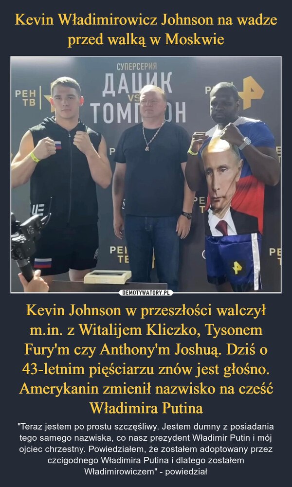 Kevin Johnson w przeszłości walczył m.in. z Witalijem Kliczko, Tysonem Fury'm czy Anthony'm Joshuą. Dziś o 43-letnim pięściarzu znów jest głośno. Amerykanin zmienił nazwisko na cześć Władimira Putina – "Teraz jestem po prostu szczęśliwy. Jestem dumny z posiadania tego samego nazwiska, co nasz prezydent Władimir Putin i mój ojciec chrzestny. Powiedziałem, że zostałem adoptowany przez czcigodnego Władimira Putina i dlatego zostałem Władimirowiczem" - powiedział PEHТВСУПЕРСЕРИЯДАЦИКТОМ ОНVSPPEITEFPРЕTETPEГPE1