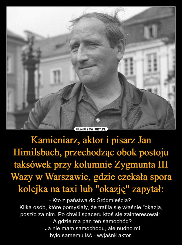 Kamieniarz, aktor i pisarz Jan Himilsbach, przechodząc obok postoju taksówek przy kolumnie Zygmunta III Wazy w Warszawie, gdzie czekała spora kolejka na taxi lub "okazję" zapytał: – - Kto z państwa do Śródmieścia? Kilka osób, które pomyślały, że trafiła się właśnie "okazja,poszło za nim. Po chwili spaceru ktoś się zainteresował: - A gdzie ma pan ten samochód?- Ja nie mam samochodu, ale nudno mibyło samemu iść - wyjaśnił aktor. HTO