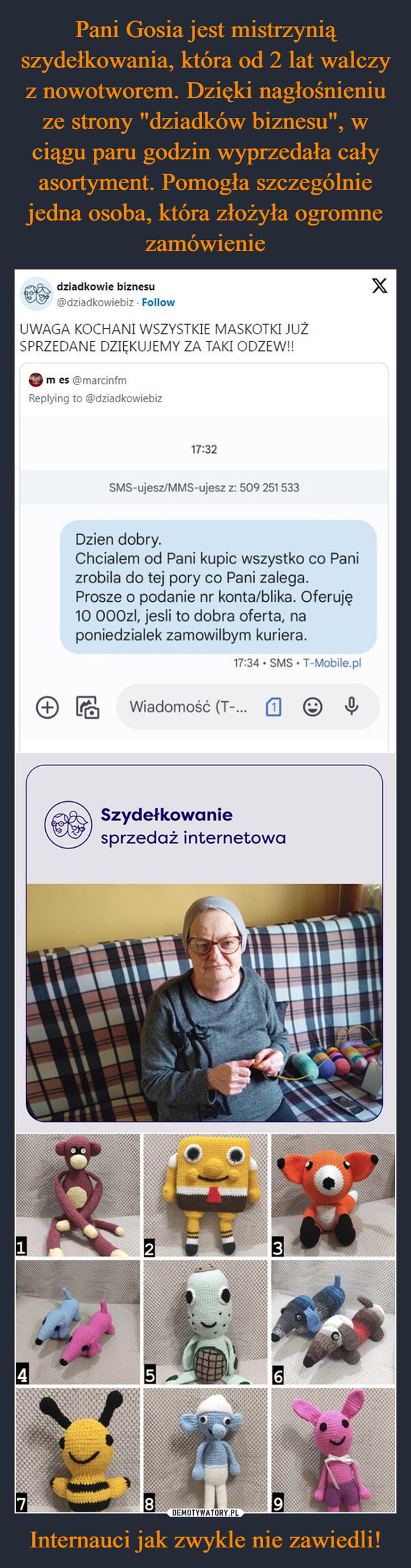 Internauci jak zwykle nie zawiedli! –  dziadkowie biznesu@dziadkowiebiz. FollowUWAGA KOCHANI WSZYSTKIE MASKOTKI JUŻSPRZEDANE DZIĘKUJEMY ZA TAKI ODZEW!!m es @marcinfmReplying to @dziadkowiebiz4SMS-ujesz/MMS-ujesz z: 509 251 533Dzien dobry.Chcialem od Pani kupic wszystko co Panizrobila do tej pory co Pani zalega.Prosze o podanie nr konta/blika. Oferuję10 000zl, jesli to dobra oferta, naponiedzialek zamowilbym kuriera.17:34 SMS T-Mobile.pl17:32こWiadomość (T-...Szydełkowaniesprzedaż internetowa~3169X