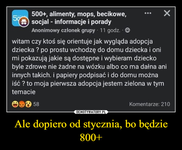 Ale dopiero od stycznia, bo będzie 800+ –  5%500+, alimenty, mops, becikowe,socjal - informacje i poradyAnonimowy członek grupy 11 godz. .Xwitam czy ktoś się orientuje jak wygląda adopcjadziecka ? po prostu wchodzę do domu dziecka i onimi pokazują jakie są dostępne i wybieram dzieckobyle zdrowe nie żadne na wózku albo co ma dałna aniinnych takich. i papiery podpisać i do domu możnaiść ? to moja pierwsza adopcja jestem zielona w tymtemacie58Komentarze: 210