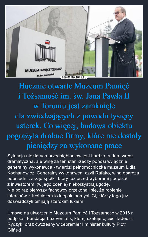 Hucznie otwarte Muzeum Pamięć i Tożsamość im. św. Jana Pawła II w Toruniu jest zamknięte dla zwiedzających z powodu tysięcy usterek. Co więcej, budowa obiektu pogrążyła drobne firmy, które nie dostały pieniędzy za wykonane prace – Sytuacja niektórych przedsiębiorców jest bardzo trudna, wręcz dramatyczna, ale winę za ten stan rzeczy ponosi wyłącznie generalny wykonawca - twierdzi pełnomocniczka muzeum Lidia Kochanowicz. Generalny wykonawca, czyli Rafako, winą obarcza poprzedni zarząd spółki, który tuż przed wyborami podpisał z inwestorem  (w jego ocenie) niekorzystną ugodę.Nie po raz pierwszy fachowcy przekonali się, że robienie interesów z Kościołem to kiepski pomysł. Ci, którzy tego już doświadczyli omijają szerokim łukiem. Umowę na utworzenie Muzeum Pamięć i Tożsamość w 2018 r. podpisali Fundacja Lux Veritatis, której szefuje ojciec Tadeusz Rydzyk, oraz ówczesny wicepremier i minister kultury Piotr Gliński 0MUZEUM PAMIĘĆ I TOŻSAMOŚĆim. św. Jana Paw