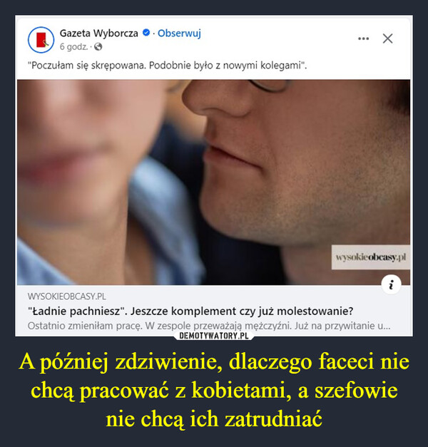 A później zdziwienie, dlaczego faceci nie chcą pracować z kobietami, a szefowie nie chcą ich zatrudniać –  Gazeta Wyborcza. Obserwuj6 godz..>"Poczułam się skrępowana. Podobnie było z nowymi kolegami".wysokie obcasy.plWYSOKIEOBCASY.PL"Ładnie pachniesz". Jeszcze komplement czy już molestowanie?Ostatnio zmieniłam pracę. W zespole przeważają mężczyźni. Już na przywitanie u...