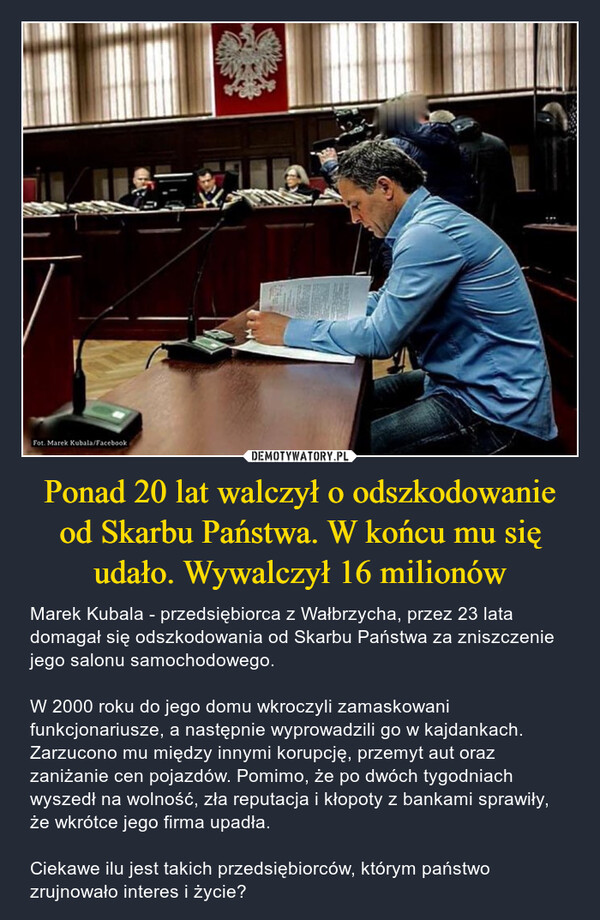 Ponad 20 lat walczył o odszkodowanie od Skarbu Państwa. W końcu mu się udało. Wywalczył 16 milionów – Marek Kubala - przedsiębiorca z Wałbrzycha, przez 23 lata domagał się odszkodowania od Skarbu Państwa za zniszczenie jego salonu samochodowego. W 2000 roku do jego domu wkroczyli zamaskowani funkcjonariusze, a następnie wyprowadzili go w kajdankach. Zarzucono mu między innymi korupcję, przemyt aut oraz zaniżanie cen pojazdów. Pomimo, że po dwóch tygodniach wyszedł na wolność, zła reputacja i kłopoty z bankami sprawiły, że wkrótce jego firma upadła.Ciekawe ilu jest takich przedsiębiorców, którym państwo zrujnowało interes i życie? Fot. Marek Kubala/Facebook