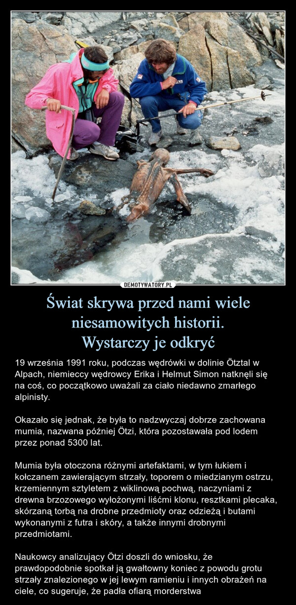 Świat skrywa przed nami wiele niesamowitych historii.Wystarczy je odkryć – 19 września 1991 roku, podczas wędrówki w dolinie Ötztal w Alpach, niemieccy wędrowcy Erika i Helmut Simon natknęli się na coś, co początkowo uważali za ciało niedawno zmarłego alpinisty. Okazało się jednak, że była to nadzwyczaj dobrze zachowana mumia, nazwana później Ötzi, która pozostawała pod lodem przez ponad 5300 lat.Mumia była otoczona różnymi artefaktami, w tym łukiem i kołczanem zawierającym strzały, toporem o miedzianym ostrzu, krzemiennym sztyletem z wiklinową pochwą, naczyniami z drewna brzozowego wyłożonymi liśćmi klonu, resztkami plecaka, skórzaną torbą na drobne przedmioty oraz odzieżą i butami wykonanymi z futra i skóry, a także innymi drobnymi przedmiotami.Naukowcy analizujący Ötzi doszli do wniosku, że prawdopodobnie spotkał ją gwałtowny koniec z powodu grotu strzały znalezionego w jej lewym ramieniu i innych obrażeń na ciele, co sugeruje, że padła ofiarą morderstwa 19 września 1991 roku, podczas wędrówki w dolinie Ötztal w Alpach, niemieccy wędrowcy Erika i Helmut Simon natknęli się na coś, co początkowo uważali za ciało niedawno zmarłego alpinisty. Okazało się jednak, że była to wyjątkowo zachowana mumia, nazwana później Ötzi, która pozostawała pod lodem przez ponad 5300 lat.Mumia była otoczona różnymi artefaktami, w tym łukiem i kołczanem zawierającym strzały, toporem o miedzianym ostrzu, krzemiennym sztyletem z wiklinową pochwą, naczyniami z drewna brzozowego wyłożonymi liśćmi klonu, resztkami plecaka, skórzaną torbą na drobne przedmioty oraz odzieżą i butami wykonanymi z futra i skóry, a także innymi drobnymi przedmiotami.Naukowcy analizujący Ötzi doszli do wniosku, że prawdopodobnie spotkał go gwałtowny koniec z powodu grotu strzały znalezionego w jego lewym ramieniu i innych obrażeń na ciele, co sugeruje, że padł ofiarą morderstwa