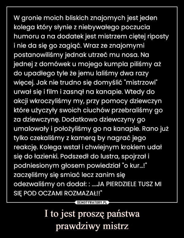 I to jest proszę państwaprawdziwy mistrz –  W gronie moich bliskich znajomych jest jedenkolega który słynie z niebywałego poczuciahumoru a na dodatek jest mistrzem ciętej ripostyi nie da się go zagiąć. Wraz ze znajomymipostanowiliśmy jednak utrzeć mu nosa. Najednej z domówek u mojego kumpla piliśmy ażdo upadłego tyle że jemu laliśmy dwa razywięcej. Jak nie trudno się domyślić "mistrzowi"urwał się i film i zasnął na kanapie. Wtedy doakcji wkroczyliśmy my, przy pomocy dziewczynktóre użyczyły swoich ciuchów przebraliśmy goza dziewczynę. Dodatkowo dziewczyny goumalowały i położyliśmy go na kanapie. Rano jużtylko czekaliśmy z kamerą by nagrać jegoreakcję. Kolega wstał i chwiejnym krokiem udałsię do łazienki. Podszedł do lustra, spojrzał ipodniesionym głosem powiedział "o kur...!"zaczęliśmy się smiać lecz zanim sięodezwaliśmy on dodał: : ....JA PIERDZIELE TUSZ MISIĘ POD OCZAMI ROZMAZAŁ!!"