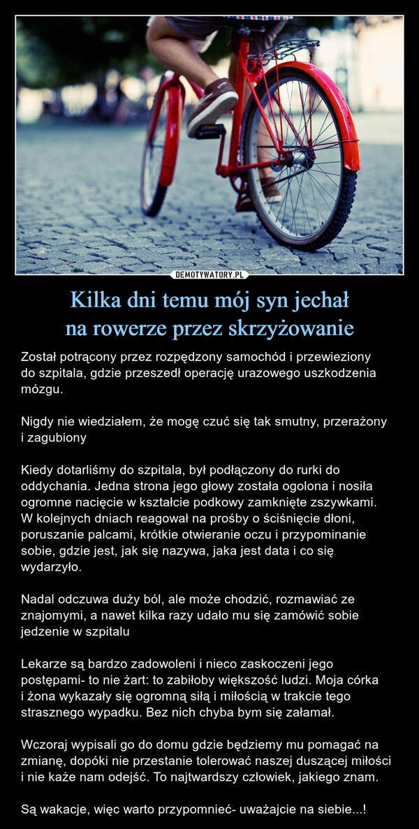 Kilka dni temu mój syn jechałna rowerze przez skrzyżowanie – Został potrącony przez rozpędzony samochód i przewiezionydo szpitala, gdzie przeszedł operację urazowego uszkodzenia mózgu.Nigdy nie wiedziałem, że mogę czuć się tak smutny, przerażonyi zagubionyKiedy dotarliśmy do szpitala, był podłączony do rurki do oddychania. Jedna strona jego głowy została ogolona i nosiła ogromne nacięcie w kształcie podkowy zamknięte zszywkami.W kolejnych dniach reagował na prośby o ściśnięcie dłoni, poruszanie palcami, krótkie otwieranie oczu i przypominanie sobie, gdzie jest, jak się nazywa, jaka jest data i co się wydarzyło. Nadal odczuwa duży ból, ale może chodzić, rozmawiać ze znajomymi, a nawet kilka razy udało mu się zamówić sobie jedzenie w szpitaluLekarze są bardzo zadowoleni i nieco zaskoczeni jego postępami- to nie żart: to zabiłoby większość ludzi. Moja córkai żona wykazały się ogromną siłą i miłością w trakcie tego strasznego wypadku. Bez nich chyba bym się załamał.Wczoraj wypisali go do domu gdzie będziemy mu pomagać na zmianę, dopóki nie przestanie tolerować naszej duszącej miłości i nie każe nam odejść. To najtwardszy człowiek, jakiego znam.Są wakacje, więc warto przypomnieć- uważajcie na siebie...! Został potrącony przez rozpędzony samochód i przewieziony do szpitala, gdzie przeszedł operację urazowego uszkodzenia mózgu. Nigdy nie wiedziałem, że mogę czuć się tak smutny, przerażony i zagubiony. Kiedy dotarliśmy do szpitala, był podłączony do rurki do oddychania. Jedna strona jego głowy została ogolona i nosiła ogromne na