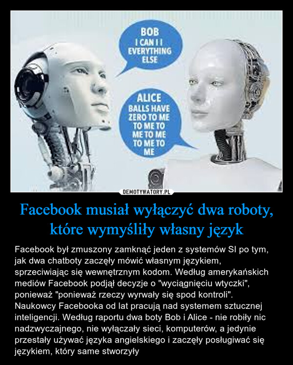 Facebook musiał wyłączyć dwa roboty, które wymyśliły własny język – Facebook był zmuszony zamknąć jeden z systemów SI po tym, jak dwa chatboty zaczęły mówić własnym językiem, sprzeciwiając się wewnętrznym kodom. Według amerykańskich mediów Facebook podjął decyzje o "wyciągnięciu wtyczki", ponieważ "ponieważ rzeczy wyrwały się spod kontroli". Naukowcy Facebooka od lat pracują nad systemem sztucznej inteligencji. Według raportu dwa boty Bob i Alice - nie robiły nic nadzwyczajnego, nie wyłączały sieci, komputerów, a jedynie przestały używać języka angielskiego i zaczęły posługiwać się językiem, który same stworzyły BOBI CAN 11EVERYTHINGELSEALICEBALLS HAVEZERO TO METO ME TOME TO METO ME TOME