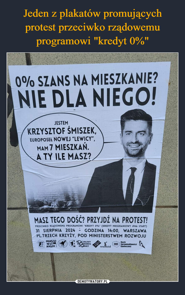  –  0% SZANS NA MIESZKANIE?NIE DLA NIEGO!JESTEMKRZYSZTOF ŚMISZEK,EUROPOSEŁ NOWEJ "LEWICY",MAM 7 MIESZKAŃ.A TY ILE MASZ?MASZ TEGO DOŚĆ? PRZYJDŹ NA PROTEST!PRZECIWKO RZĄDOWEMU PROGRAMOWI "KREDYT 0%" (KREDYT MIESZKANIOWY #NA START)31 SIERPNIA 2024 - GODZINA 14:00, WARSZAWAPL.TRZECH KRZYŻY, POD MINISTERSTWEM ROZWOJUMIASTOJESTNASZEMSOCIALNYKONGRESKOBIETwschódRuchSprawiedliwościSpolecznej