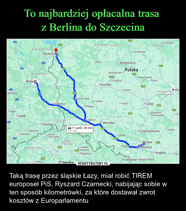  – Taką trasę przez śląskie Łazy, miał robić TIREM europoseł PiS, Ryszard Czarnecki, nabijając sobie w ten sposób kilometrówki, za które dostawał zwrot  kosztów z Europarlamentu 19gdeburg24• Hallea Lipsk9na.NeubrandenburgSzczecin OOranienburgBerling1372• Chemnitz• ZwickauDreznoKarlowe WaryE65E65ChociebużE65• Olsztyna Szczecinek a ChojniceE75• GrudziądzOstródaPiłaBydgoszczPolskaInowrocławE261Gnieznoa PoznańE75• WłocławekE75⚫ KoninZielona GóraLeszno• Kalisz• GłogówWrocław⚫LegnicaGörlitz11 godz. 46 minE401177 kmUścienad LabąMladáBoleslavE65HradecE67 KralovereuthE50⚫ PilznoCzechy• Pardubice• OpoleE40E67• PłockE77Pruszków oPiaseczno cWaсŁódź E67PiotrkówTrybunalskiCzęstochowaE77R• KielceGliwiceŁazyKatowiceE77• KrakówTarrOstrawa Bielsko-Biała