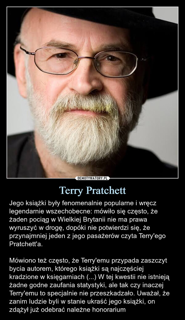 Terry Pratchett – Jego książki były fenomenalnie popularne i wręcz legendarnie wszechobecne: mówiło się często, że żaden pociąg w Wielkiej Brytanii nie ma prawa wyruszyć w drogę, dopóki nie potwierdzi się, że przynajmniej jeden z jego pasażerów czyta Terry'ego Pratchett'a.Mówiono też często, że Terry'emu przypada zaszczyt bycia autorem, którego książki są najczęściej kradzione w księgarniach (...) W tej kwestii nie istnieją żadne godne zaufania statystyki, ale tak czy inaczej Terry'emu to specjalnie nie przeszkadzało. Uważał, że zanim ludzie byli w stanie ukraść jego książki, on zdążył już odebrać należne honorarium Jego książki były fenomenalnie popularne i wręcz legendarnie wszechobecne: mówiło się często, że żaden pociąg w Wielkiej Brytanii nie ma prawa wyruszyć w drogę, dopóki nie potwierdzi się, że przynajmniej jeden z jego pasażerów czyta Terry'ego Pratchett'a.Mówiono też często, że Terry'emu przypada zaszczyt bycia autorem, którego książki są najczęściej kradzione w księgarniach (...) W tej kwestii nie istnieją żadne godne zaufania statystyki, ale tak czy inaczej Terry'emu to specjalnie nie przeszkadzało. Uważał, że zanim ludzie byli w stanie ukraść jego książki, on zd