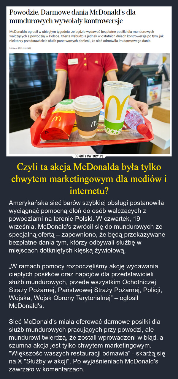 Czyli ta akcja McDonalda była tylko chwytem marketingowym dla mediów i internetu? – Amerykańska sieć barów szybkiej obsługi postanowiła wyciągnąć pomocną dłoń do osób walczących z powodziami na terenie Polski. W czwartek, 19 września, McDonald's zwrócił się do mundurowych ze specjalną ofertą – zapewniono, że będą przekazywane bezpłatne dania tym, którzy odbywali służbę w miejscach dotkniętych klęską żywiołową.„W ramach pomocy rozpoczęliśmy akcję wydawania ciepłych posiłków oraz napojów dla przedstawicieli służb mundurowych, przede wszystkim Ochotniczej Straży Pożarnej, Państwowej Straży Pożarnej, Policji, Wojska, Wojsk Obrony Terytorialnej” – ogłosił McDonald's.Sieć McDonald's miała oferować darmowe posiłki dla służb mundurowych pracujących przy powodzi, ale mundurowi twierdzą, że zostali wprowadzeni w błąd, a szumna akcja jest tylko chwytem marketingowym. "Większość waszych restauracji odmawia" - skarżą się na X "Służby w akcji". Po wyjaśnieniach McDonald's zawrzało w komentarzach. Powodzie. Darmowe dania McDonald's dlamundurowych wywołały kontrowersjeMcDonald's ogłosił w ubiegłym tygodniu, że będzie wydawać bezpłatne posiłki dla mundurowychwalczących z powodzią w Polsce. Oferta wzbudziła jednak w ostatnich dniach kontrowersje po tym, jakniektórzy przedstawiciele służb państwowych donieśli, że sieć odmówiła im darmowego dania.Publikacja: 25.09.2024 14:22M3MOMBO c