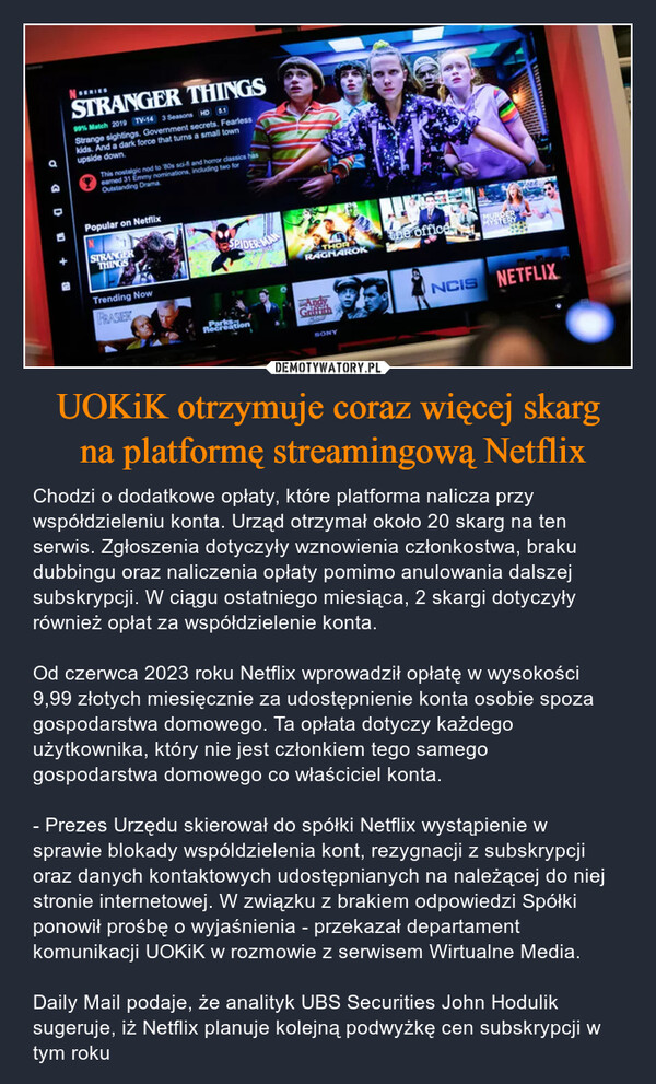 UOKiK otrzymuje coraz więcej skarg na platformę streamingową Netflix – Chodzi o dodatkowe opłaty, które platforma nalicza przy współdzieleniu konta. Urząd otrzymał około 20 skarg na ten serwis. Zgłoszenia dotyczyły wznowienia członkostwa, braku dubbingu oraz naliczenia opłaty pomimo anulowania dalszej subskrypcji. W ciągu ostatniego miesiąca, 2 skargi dotyczyły również opłat za współdzielenie konta. Od czerwca 2023 roku Netflix wprowadził opłatę w wysokości 9,99 złotych miesięcznie za udostępnienie konta osobie spoza gospodarstwa domowego. Ta opłata dotyczy każdego użytkownika, który nie jest członkiem tego samego gospodarstwa domowego co właściciel konta. - Prezes Urzędu skierował do spółki Netflix wystąpienie w sprawie blokady wspóldzielenia kont, rezygnacji z subskrypcji oraz danych kontaktowych udostępnianych na należącej do niej stronie internetowej. W związku z brakiem odpowiedzi Spółki ponowił prośbę o wyjaśnienia - przekazał departament komunikacji UOKiK w rozmowie z serwisem Wirtualne Media. Daily Mail podaje, że analityk UBS Securities John Hodulik sugeruje, iż Netflix planuje kolejną podwyżkę cen subskrypcji w tym roku N SERIESSTRANGER THINGS99% Match 2019 TV-14 3 Seasons HD 5.1Strange sightings. Government secrets. Fearlesskids. And a dark force that turns a small townupside down.This nostalgic nod to 80s sci-fi and horror classics haseamed 31 Emmy nominations, including two forOutstanding DramaPopular on NetflixSTRANGERTHINGSTrending NowFRASIERDASPIDER-MANarks:RecreationTHORRAGNAROKtithSONYthe officeMYHRERNCIS NETFLIX