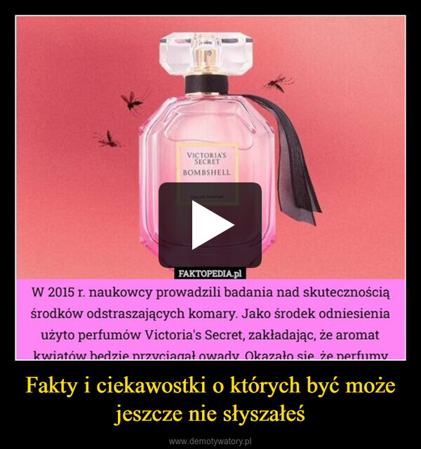 Fakty i ciekawostki o których być może jeszcze nie słyszałeś –  VICTORIA'SSECRETBOMBSHELLEAU DE PARFUMFAKTOPEDIA.plW 2015 r. naukowcy prowadzili badania nad skutecznościąśrodków odstraszających komary. Jako środek odniesieniaużyto perfumów Victoria's Secret, zakładając, że aromatkwiatów bedzie przyciagał owady Okazało sie że perfumy