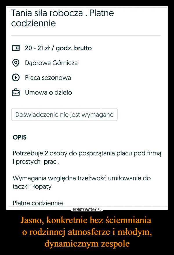 Jasno, konkretnie bez ściemniania o rodzinnej atmosferze i młodym, dynamicznym zespole –  Tania siła robocza. Platnecodziennie20 - 21 zł / godz. bruttoDąbrowa GórniczaPraca sezonowaUmowa o dziełoDoświadczenie nie jest wymaganeOPISPotrzebuje 2 osoby do posprzątania placu pod firmąi prostych prac.Wymagania względna trzeźwość umiłowanie dotaczki i łopatyPłatne codziennie