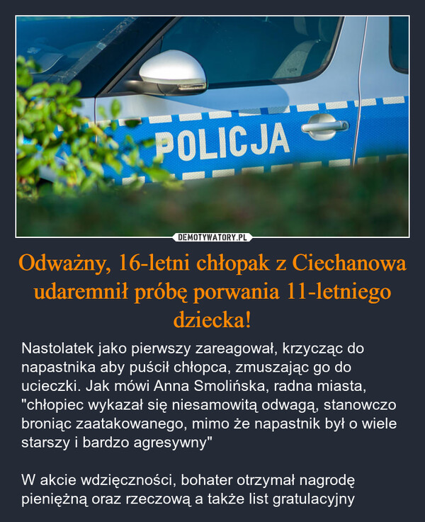 Odważny, 16-letni chłopak z Ciechanowa udaremnił próbę porwania 11-letniego dziecka! – Nastolatek jako pierwszy zareagował, krzycząc do napastnika aby puścił chłopca, zmuszając go do ucieczki. Jak mówi Anna Smolińska, radna miasta, "chłopiec wykazał się niesamowitą odwagą, stanowczo broniąc zaatakowanego, mimo że napastnik był o wiele starszy i bardzo agresywny"W akcie wdzięczności, bohater otrzymał nagrodę pieniężną oraz rzeczową a także list gratulacyjny POLICJA